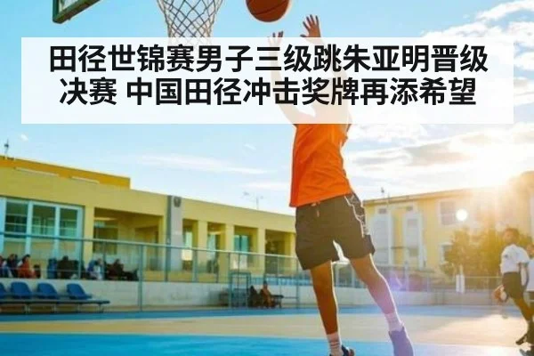 田径世锦赛男子三级跳朱亚明晋级决赛 中国田径冲击奖牌再添希望