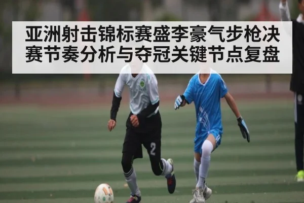 亚洲射击锦标赛盛李豪气步枪决赛节奏分析与夺冠关键节点复盘