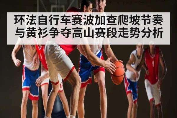 环法自行车赛波加查爬坡节奏与黄衫争夺高山赛段走势分析